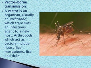  Vector-borne
transmission:
 A vector is an
organism, usually
an arthropod,
which transmits
an infectious
agent to a new
host. Arthropods
which act as
vectors include
houseflies,
mosquitoes, lice
and ticks.
 