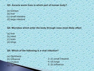 Q3: Ascaris worm lives in which part of human body?
(a) kidneys
(b) liver
(c) small intestine
(d) large intestine
Q4: Microbes which enter the body through nose most likely affect
(a) liver
(b) heart
(c) brain
(d) lungs
Q5: Which of the following is a viral infection?
(a) Diphtheria
(b) Influenza
(c) Cholera
 (d) Typhoid
3: (c) small intestine
4: (d) lungs
5: (b) Influenza
 