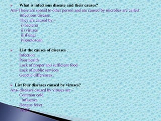 What is infectious disease and their causes?
Ans-These are spread to other person and are caused by microbes are called
infectious disease.
They are caused by –
i) bacteria
ii) viruses
iii)Fungi
iv)protozoan
List the causes of diseases .
i. Infection
ii. Poor health
iii. Lack of proper and sufficient food
iv. Lack of public services
v. Genetic differences .
List four diseases caused by viruses?
Ans- diseases caused by viruses are –
• Common cold
• Influenza
• Dengue fever
• AIDS
 