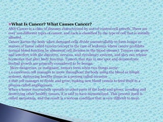 What Is Cancer? What Causes Cancer?
ANS-Cancer is a class of diseases characterized by out-of-control cell growth. There are
over 100 different types of cancer, and each is classified by the type of cell that is initially
affected.
Cancer harms the body when damaged cells divide uncontrollably to form lumps or
masses of tissue called tumors (except in the case of leukemia where cancer prohibits
normal blood function by abnormal cell division in the blood stream). Tumors can grow
and interfere with the digestive, nervous, and circulatory systems, and they can release
hormones that alter body function. Tumors that stay in one spot and demonstrate
limited growth are generally considered to be benign.
More dangerous, or malignant, tumors form when two things occur:
1.a cancerous cell manages to move throughout the body using the blood or lymph
systems, destroying healthy tissue in a process called invasion
2.that cell manages to divide and grow, making new blood vessels to feed itself in a
process called angiogenesis.
When a tumor successfully spreads to other parts of the body and grows, invading and
destroying other healthy tissues, it is said to have metastasized. This process itself is
called metastasis, and the result is a serious condition that is very difficult to treat.
 