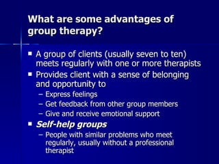 What are some advantages of
group therapy?

   A group of clients (usually seven to ten)
    meets regularly with one or more therapists
   Provides client with a sense of belonging
    and opportunity to
    – Express feelings
    – Get feedback from other group members
    – Give and receive emotional support
   Self-help groups
    – People with similar problems who meet
      regularly, usually without a professional
      therapist
 
