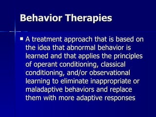 Behavior Therapies

   A treatment approach that is based on
    the idea that abnormal behavior is
    learned and that applies the principles
    of operant conditioning, classical
    conditioning, and/or observational
    learning to eliminate inappropriate or
    maladaptive behaviors and replace
    them with more adaptive responses
 