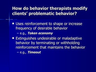 How do behavior therapists modify
clients’ problematic behavior?

   Uses reinforcement to shape or increase
    frequency of desirable behavior
    – e.g., Token economy
   Extinguishes undesirable or maladaptive
    behavior by terminating or withholding
    reinforcement that maintains the behavior
    – e.g., Timeout
 