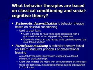 What behavior therapies are based
on classical conditioning and social-
cognitive theory?
   Systematic desensitization is behavior therapy
    based on classical conditioning
    – Used to treat fears
           Client is trained to relax while being confronted with a
            graduated series of anxiety-producing situations
           Eventually, client can stay relaxed while confronting even the
            most feared situation
   Participant modeling is behavior therapy based
    on Albert Bandura’s principles of observational
    learning
    – A model demonstrates appropriate responses to a feared
      stimulus in graduated steps
    – Client then imitates the model with encouragement of a therapist
    – Using this technique, most specific phobias can be extinguished
      in 3 to 4 hours
 
