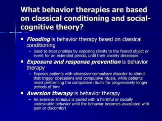 What behavior therapies are based
on classical conditioning and social-
cognitive theory?
   Flooding is behavior therapy based on classical
    conditioning
    – Used to treat phobias by exposing clients to the feared object or
      event for an extended period, until their anxiety decreases
   Exposure and response prevention is behavior
    therapy
    – Exposes patients with obsessive-compulsive disorder to stimuli
      that trigger obsessions and compulsive rituals, while patients
      resist performing the compulsive rituals for progressively longer
      periods of time
   Aversion therapy is behavior therapy
    – An aversive stimulus is paired with a harmful or socially
      undesirable behavior until the behavior becomes associated with
      pain or discomfort
 