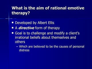 What is the aim of rational emotive
therapy?

   Developed by Albert Ellis
   A directive form of therapy
   Goal is to challenge and modify a client’s
    irrational beliefs about themselves and
    others
    – Which are believed to be the causes of personal
      distress
 