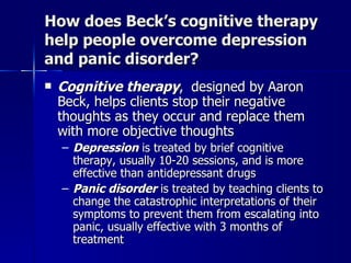 How does Beck’s cognitive therapy
help people overcome depression
and panic disorder?
   Cognitive therapy, designed by Aaron
    Beck, helps clients stop their negative
    thoughts as they occur and replace them
    with more objective thoughts
    – Depression is treated by brief cognitive
      therapy, usually 10-20 sessions, and is more
      effective than antidepressant drugs
    – Panic disorder is treated by teaching clients to
      change the catastrophic interpretations of their
      symptoms to prevent them from escalating into
      panic, usually effective with 3 months of
      treatment
 