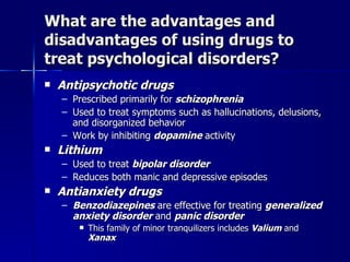 What are the advantages and
disadvantages of using drugs to
treat psychological disorders?
   Antipsychotic drugs
    – Prescribed primarily for schizophrenia
    – Used to treat symptoms such as hallucinations, delusions,
      and disorganized behavior
    – Work by inhibiting dopamine activity
   Lithium
    – Used to treat bipolar disorder
    – Reduces both manic and depressive episodes
   Antianxiety drugs
    – Benzodiazepines are effective for treating generalized
      anxiety disorder and panic disorder
          This family of minor tranquilizers includes Valium and
           Xanax
 