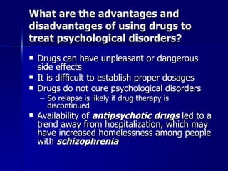 What are the advantages and
disadvantages of using drugs to
treat psychological disorders?
   Drugs can have unpleasant or dangerous
    side effects
   It is difficult to establish proper dosages
   Drugs do not cure psychological disorders
    – So relapse is likely if drug therapy is
      discontinued
   Availability of antipsychotic drugs led to a
    trend away from hospitalization, which may
    have increased homelessness among people
    with schizophrenia
 