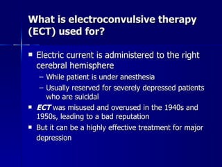 What is electroconvulsive therapy
(ECT) used for?

   Electric current is administered to the right
    cerebral hemisphere
     – While patient is under anesthesia
     – Usually reserved for severely depressed patients
       who are suicidal
   ECT was misused and overused in the 1940s and
    1950s, leading to a bad reputation
   But it can be a highly effective treatment for major
    depression
 