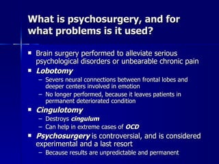 What is psychosurgery, and for
what problems is it used?

   Brain surgery performed to alleviate serious
    psychological disorders or unbearable chronic pain
   Lobotomy
    – Severs neural connections between frontal lobes and
      deeper centers involved in emotion
    – No longer performed, because it leaves patients in
      permanent deteriorated condition
   Cingulotomy
    – Destroys cingulum
    – Can help in extreme cases of OCD
   Psychosurgery is controversial, and is considered
    experimental and a last resort
    – Because results are unpredictable and permanent
 