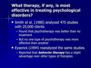 What therapy, if any, is most
effective in treating psychological
disorders?
   Smith et al. (1980) analyzed 475 studies
    with 25,000 clients
    – Found that psychotherapy was better than no
      treatment
    – But no one type of psychotherapy was more
      effective than another
   Eysenck (1994) reanalyzed the same studies
    – Reported that behavior therapy has a slight
      advantage over other types of therapies
 