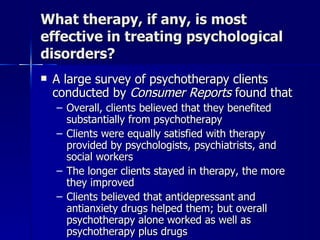 What therapy, if any, is most
effective in treating psychological
disorders?
   A large survey of psychotherapy clients
    conducted by Consumer Reports found that
    – Overall, clients believed that they benefited
      substantially from psychotherapy
    – Clients were equally satisfied with therapy
      provided by psychologists, psychiatrists, and
      social workers
    – The longer clients stayed in therapy, the more
      they improved
    – Clients believed that antidepressant and
      antianxiety drugs helped them; but overall
      psychotherapy alone worked as well as
      psychotherapy plus drugs
 