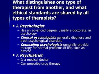 What distinguishes one type of
therapist from another, and what
ethical standards are shared by all
types of therapists?
   A Psychologist
    – Has an advanced degree, usually a doctorate, in
      psychology
    – Clinical psychologists generally diagnose and
      treat psychological disorders
    – Counseling psychologists generally provide
      therapy for normal problems of life, such as
      divorce
   A Psychiatrist
    – Is a medical doctor
    – Can prescribe drug therapy
 