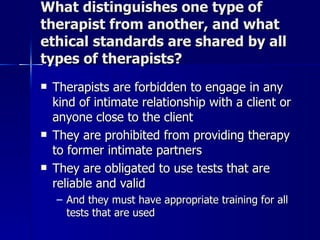 What distinguishes one type of
therapist from another, and what
ethical standards are shared by all
types of therapists?
   Therapists are forbidden to engage in any
    kind of intimate relationship with a client or
    anyone close to the client
   They are prohibited from providing therapy
    to former intimate partners
   They are obligated to use tests that are
    reliable and valid
    – And they must have appropriate training for all
      tests that are used
 