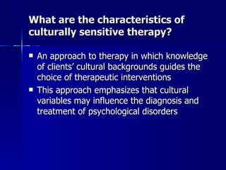 What are the characteristics of
culturally sensitive therapy?

   An approach to therapy in which knowledge
    of clients’ cultural backgrounds guides the
    choice of therapeutic interventions
   This approach emphasizes that cultural
    variables may influence the diagnosis and
    treatment of psychological disorders
 