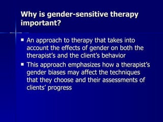 Why is gender-sensitive therapy
important?

   An approach to therapy that takes into
    account the effects of gender on both the
    therapist’s and the client’s behavior
   This approach emphasizes how a therapist’s
    gender biases may affect the techniques
    that they choose and their assessments of
    clients’ progress
 