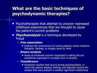 What are the basic techniques of
psychodynamic therapies?

   Psychotherapies that attempt to uncover repressed
    childhood experiences that are thought to cause
    the patient’s current problems
   Psychoanalysis is a technique developed by
    Freud
    – Free association
           Explores the unconscious by having patients reveal whatever
            thoughts, feelings, or images come to mind
    – Dream analysis
           Areas of emotional concern repressed in waking life are
            sometimes expressed in symbolic form in dreams
    – Transference
           Emotional reaction that occurs during psychoanalysis, in
            which the patient displays feelings and attitudes toward the
            analyst that were present in another significant relationship
 