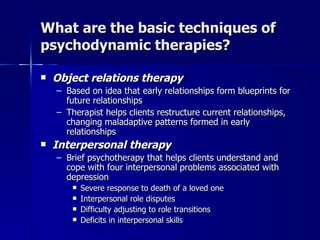 What are the basic techniques of
psychodynamic therapies?

   Object relations therapy
    – Based on idea that early relationships form blueprints for
      future relationships
    – Therapist helps clients restructure current relationships,
      changing maladaptive patterns formed in early
      relationships
   Interpersonal therapy
    – Brief psychotherapy that helps clients understand and
      cope with four interpersonal problems associated with
      depression
           Severe response to death of a loved one
           Interpersonal role disputes
           Difficulty adjusting to role transitions
           Deficits in interpersonal skills
 