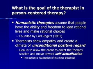 What is the goal of the therapist in
person-centered therapy?

   Humanistic therapies assume that people
    have the ability and freedom to lead rational
    lives and make rational choices
    – Founded by Carl Rogers (1951)
   Therapists show empathy and create a
    climate of unconditional positive regard
    – Goal is to allow the client to direct the therapy
      session and move toward self-actualization
          The patient’s realization of his inner potential
 