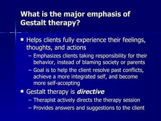 What is the major emphasis of
Gestalt therapy?

   Helps clients fully experience their feelings,
    thoughts, and actions
    – Emphasizes clients taking responsibility for their
      behavior, instead of blaming society or parents
    – Goal is to help the client resolve past conflicts,
      achieve a more integrated self, and become
      more self-accepting
   Gestalt therapy is directive
    – Therapist actively directs the therapy session
    – Provides answers and suggestions to the client
 