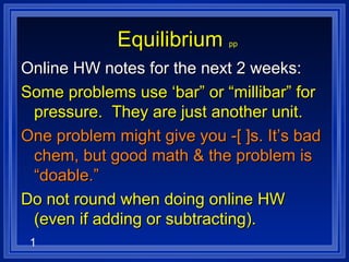 1
EquilibriumEquilibrium pp
Online HW notes for the next 2 weeks:Online HW notes for the next 2 weeks:
Some problems use ‘bar” or “millibar” forSome problems use ‘bar” or “millibar” for
pressure. They are just another unit.pressure. They are just another unit.
One problem might give you -[ ]s. It’s badOne problem might give you -[ ]s. It’s bad
chem, but good math & the problem ischem, but good math & the problem is
“doable.”“doable.”
Do not round when doing online HWDo not round when doing online HW
(even if adding or subtracting).(even if adding or subtracting).
 