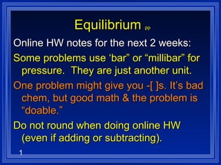 Equilibrium   pp Online HW notes for the next 2 weeks: Some problems use ‘bar” or “millibar” for pressure.  They are just another unit. One problem might give you -[ ]s. It’s bad chem, but good math & the problem is “doable.” Do not round when doing online HW (even if adding or subtracting). 