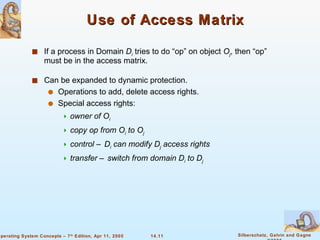 Use of Access Matrix If a process in Domain  D i   tries to do “op” on object  O j , then “op” must be in the access matrix. Can be expanded to dynamic protection. Operations to add, delete access rights. Special access rights: owner of O i copy op from O i  to O j control – D i  can modify D j  access rights transfer – switch from domain D i  to D j 
