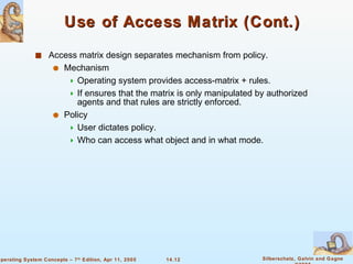 Use of Access Matrix (Cont.) Access matrix design separates mechanism from policy. Mechanism  Operating system provides access-matrix + rules. If ensures that the matrix is only manipulated by authorized agents and that rules are strictly enforced. Policy User dictates policy. Who can access what object and in what mode. 