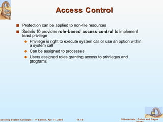 Access Control Protection can be applied to non-file resources Solaris 10 provides  role-based access control  to implement least privilege Privilege is right to execute system call or use an option within a system call Can be assigned to processes Users assigned roles granting access to privileges and programs 