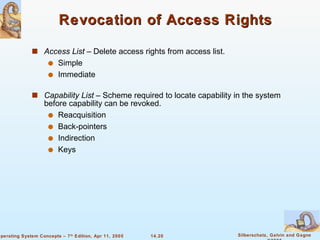 Revocation of Access Rights Access List  – Delete access rights from access list. Simple  Immediate Capability List  – Scheme required to locate capability in the system before capability can be revoked. Reacquisition Back-pointers Indirection Keys 