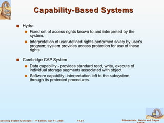 Capability-Based Systems  Hydra Fixed set of access rights known to and interpreted by the system. Interpretation of user-defined rights performed solely by user's program; system provides access protection for use of these rights. Cambridge CAP System  Data capability - provides standard read, write, execute of individual storage segments associated with object. Software capability -interpretation left to the subsystem, through its protected procedures.  