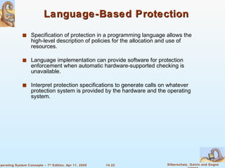 Language-Based Protection Specification of protection in a programming language allows the high-level description of policies for the allocation and use of resources. Language implementation can provide software for protection enforcement when automatic hardware-supported checking is unavailable. Interpret protection specifications to generate calls on whatever protection system is provided by the hardware and the operating system. 