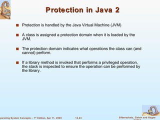 Protection in Java 2 Protection is handled by the Java Virtual Machine (JVM) A class is assigned a protection domain when it is loaded by the JVM. The protection domain indicates what operations the class can (and cannot) perform. If a library method is invoked that performs a privileged operation, the stack is inspected to ensure the operation can be performed by the library. 
