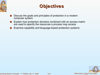 Objectives Discuss the goals and principles of protection in a modern computer system Explain how protection domains combined with an access matrix are used to specify the resources a process may access Examine capability and language-based protection systems 