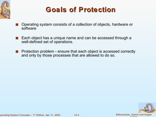 Goals of Protection Operating system consists of a collection of objects, hardware or software Each object has a unique name and can be accessed through a well-defined set of operations. Protection problem - ensure that each object is accessed correctly and only by those processes that are allowed to do so. 