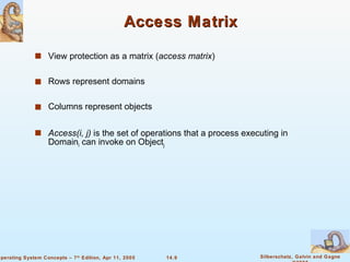 Access Matrix View protection as a matrix ( access matrix ) Rows represent domains Columns represent objects Access(i, j)  is the set of operations that a process executing in Domain i  can invoke on Object j 