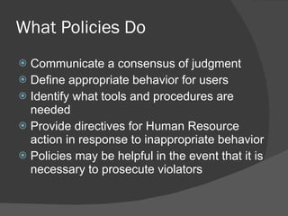 What Policies Do Communicate a consensus of judgment Define appropriate behavior for users Identify what tools and procedures are needed Provide directives for Human Resource action in response to inappropriate behavior Policies may be helpful in the event that it is necessary to prosecute violators 