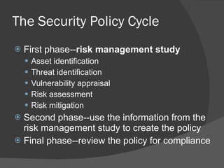 The Security Policy Cycle First phase-- risk management study Asset identification Threat identification Vulnerability appraisal Risk assessment Risk mitigation Second phase--use the information from the risk management study to create the policy Final phase--review the policy for compliance 