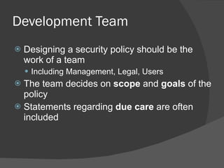 Development Team Designing a security policy should be the work of a team Including Management, Legal, Users The team decides on  scope  and  goals  of the policy Statements regarding  due care  are often included 