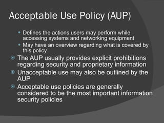 Acceptable Use Policy (AUP) Defines the actions users may perform while accessing systems and networking equipment May have an overview regarding what is covered by this policy The AUP usually provides explicit prohibitions regarding security and proprietary information Unacceptable use may also be outlined by the AUP Acceptable use policies are generally considered to be the most important information security policies 