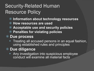 Security-Related Human Resource Policy Information about technology resources How resources are used Acceptable use and security policies Penalties for violating policies Due process Treating all accused persons in an equal fashion, using established rules and principles Due diligence Any investigation into suspicious employee conduct will examine all material facts 