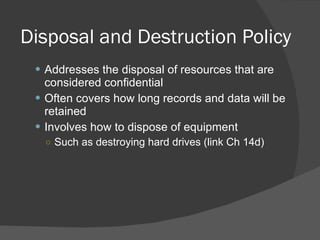 Disposal and Destruction Policy Addresses the disposal of resources that are considered confidential Often covers how long records and data will be retained Involves how to dispose of equipment Such as destroying hard drives (link Ch 14d) 