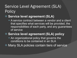 Service Level Agreement (SLA) Policy Service level agreement (SLA) A service contract between a vendor and a client that specifies what services will be provided, the responsibilities of each party, and any guarantees of service Service level agreement (SLA) policy An organizational policy that governs the conditions to be contained in an SLA Many SLA policies contain tiers of service 