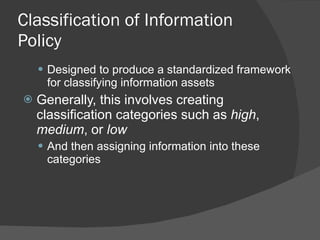 Classification of Information Policy Designed to produce a standardized framework for classifying information assets Generally, this involves creating classification categories such as  high ,  medium , or  low And then assigning information into these categories 