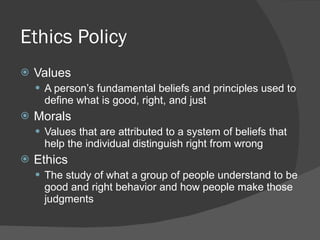 Ethics Policy Values A person’s fundamental beliefs and principles used to define what is good, right, and just Morals Values that are attributed to a system of beliefs that help the individual distinguish right from wrong Ethics The study of what a group of people understand to be good and right behavior and how people make those judgments 