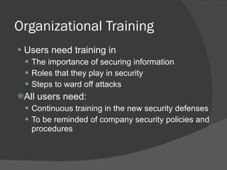 Organizational Training Users need training in  The importance of securing information Roles that they play in security Steps to ward off attacks All users need: Continuous training in the new security defenses To be reminded of company security policies and procedures 