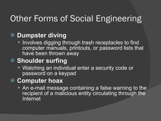 Other Forms of Social Engineering  Dumpster diving Involves digging through trash receptacles to find computer manuals, printouts, or password lists that have been thrown away Shoulder surfing Watching an individual enter a security code or password on a keypad Computer hoax An e-mail message containing a false warning to the recipient of a malicious entity circulating through the Internet 