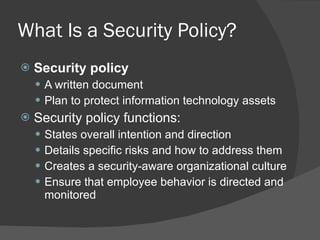 What Is a Security Policy? Security policy A written document  Plan to protect information technology assets Security policy functions: States overall intention and direction Details specific risks and how to address them Creates a security-aware organizational culture Ensure that employee behavior is directed and monitored 
