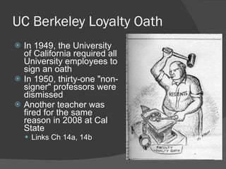 UC Berkeley Loyalty Oath In 1949, the University of California required all University employees to sign an oath  In 1950, thirty-one "non-signer" professors were dismissed Another teacher was fired for the same reason in 2008 at Cal State Links Ch 14a, 14b 